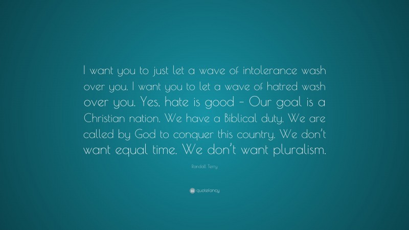 Randall Terry Quote: “I want you to just let a wave of intolerance wash over you. I want you to let a wave of hatred wash over you. Yes, hate is good – Our goal is a Christian nation. We have a Biblical duty. We are called by God to conquer this country. We don’t want equal time. We don’t want pluralism.”
