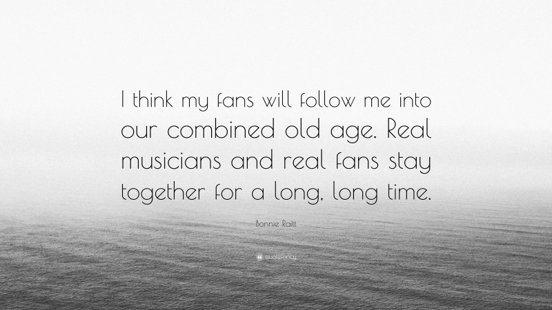 Bonnie Raitt Quote: “I think my fans will follow me into our combined old age. Real musicians and real fans stay together for a long, long time.”