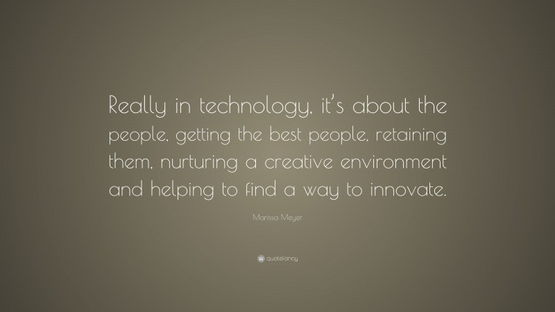 Marissa Meyer Quote: “Really in technology, it’s about the people, getting the best people, retaining them, nurturing a creative environment and helping to find a way to innovate.”