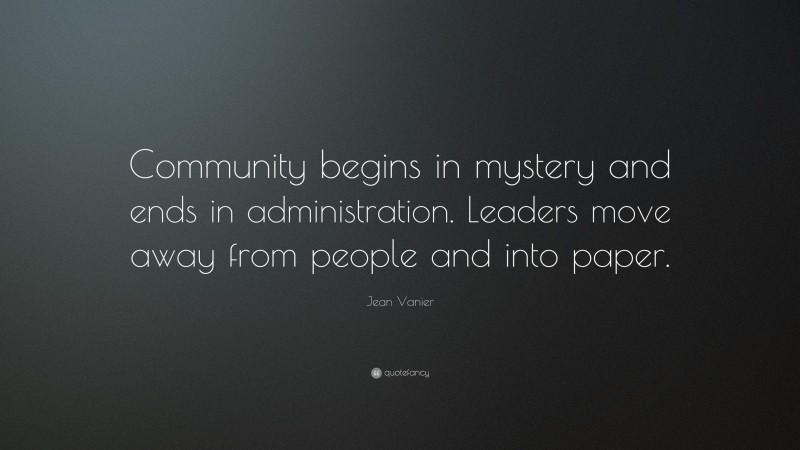 Jean Vanier Quote: “Community begins in mystery and ends in administration. Leaders move away from people and into paper.”