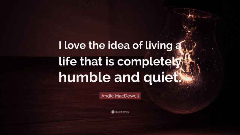 Andie MacDowell Quote: “I love the idea of living a life that is completely humble and quiet.”