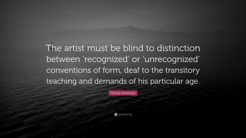 Wassily Kandinsky Quote: “The artist must be blind to distinction between ‘recognized’ or ‘unrecognized’ conventions of form, deaf to the transitory teaching and demands of his particular age.”