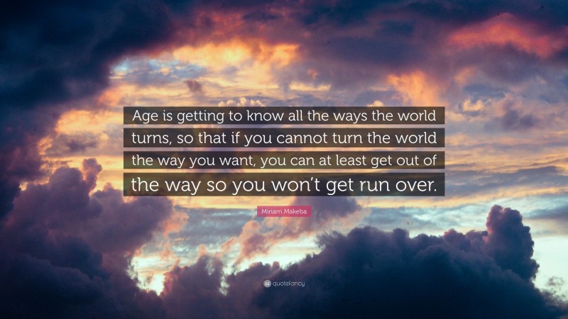 Miriam Makeba Quote: “Age is getting to know all the ways the world turns, so that if you cannot turn the world the way you want, you can at least get out of the way so you won’t get run over.”