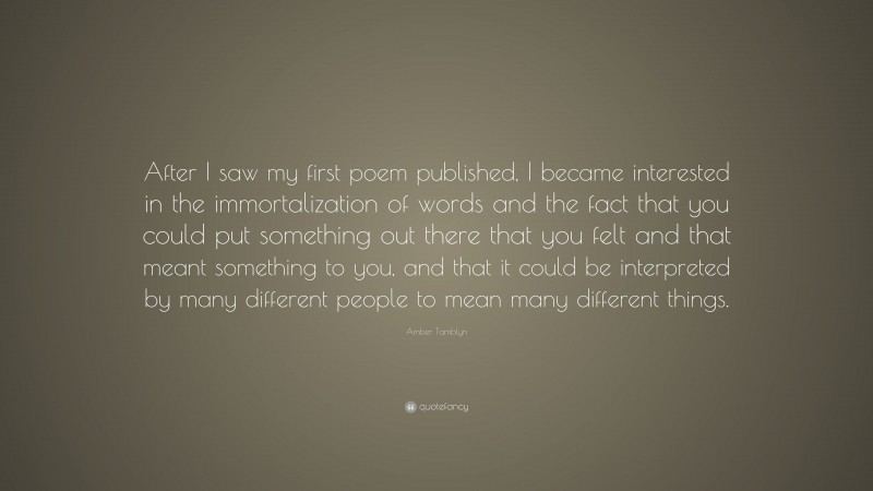Amber Tamblyn Quote: “After I saw my first poem published, I became interested in the immortalization of words and the fact that you could put something out there that you felt and that meant something to you, and that it could be interpreted by many different people to mean many different things.”