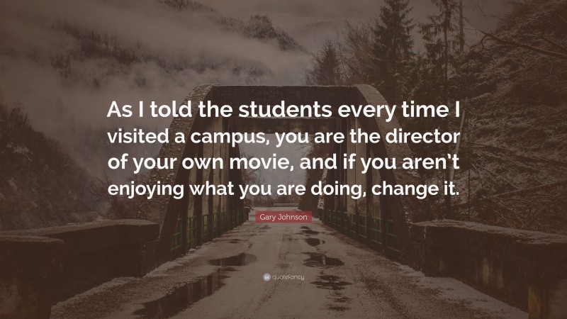 Gary Johnson Quote: “As I told the students every time I visited a campus, you are the director of your own movie, and if you aren’t enjoying what you are doing, change it.”