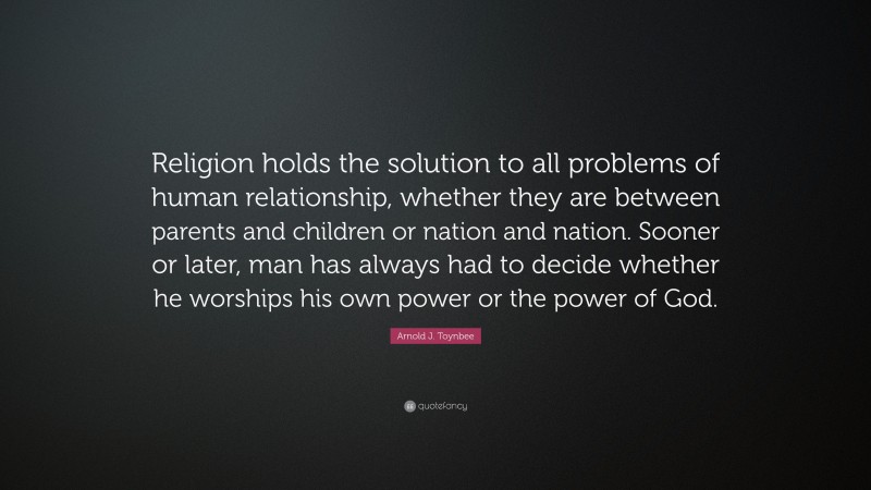 Arnold J. Toynbee Quote: “Religion holds the solution to all problems of human relationship, whether they are between parents and children or nation and nation. Sooner or later, man has always had to decide whether he worships his own power or the power of God.”
