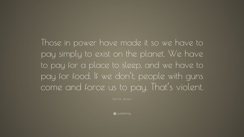 Derrick Jensen Quote: “Those in power have made it so we have to pay simply to exist on the planet. We have to pay for a place to sleep, and we have to pay for food. If we don’t, people with guns come and force us to pay. That’s violent.”