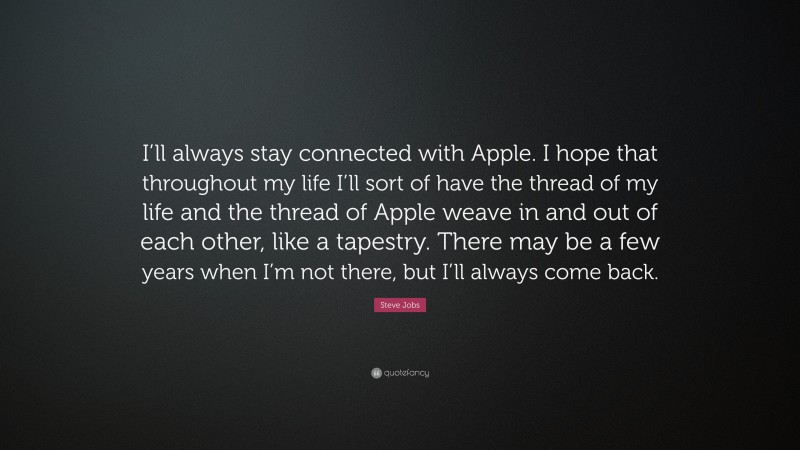 Steve Jobs Quote: “I’ll always stay connected with Apple. I hope that throughout my life I’ll sort of have the thread of my life and the thread of Apple weave in and out of each other, like a tapestry. There may be a few years when I’m not there, but I’ll always come back.”