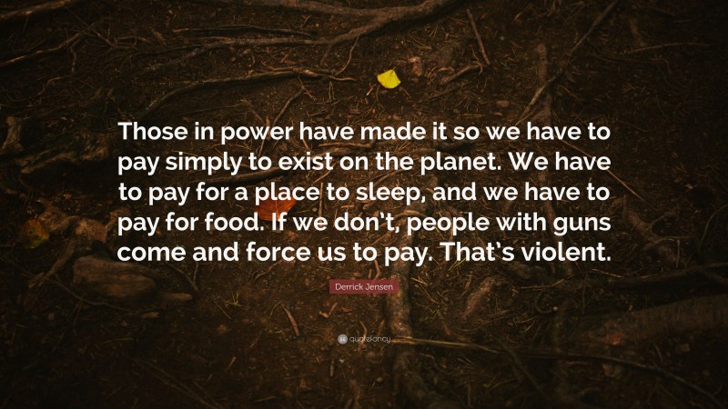 Derrick Jensen Quote: “Those in power have made it so we have to pay simply to exist on the planet. We have to pay for a place to sleep, and we have to pay for food. If we don’t, people with guns come and force us to pay. That’s violent.”