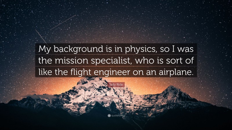 Sally Ride Quote: “My background is in physics, so I was the mission specialist, who is sort of like the flight engineer on an airplane.”