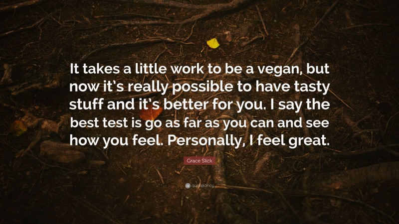 Grace Slick Quote: “It takes a little work to be a vegan, but now it’s really possible to have tasty stuff and it’s better for you. I say the best test is go as far as you can and see how you feel. Personally, I feel great.”
