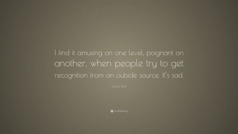 Grace Slick Quote: “I find it amusing on one level, poignant on another, when people try to get recognition from an outside source. It’s sad.”