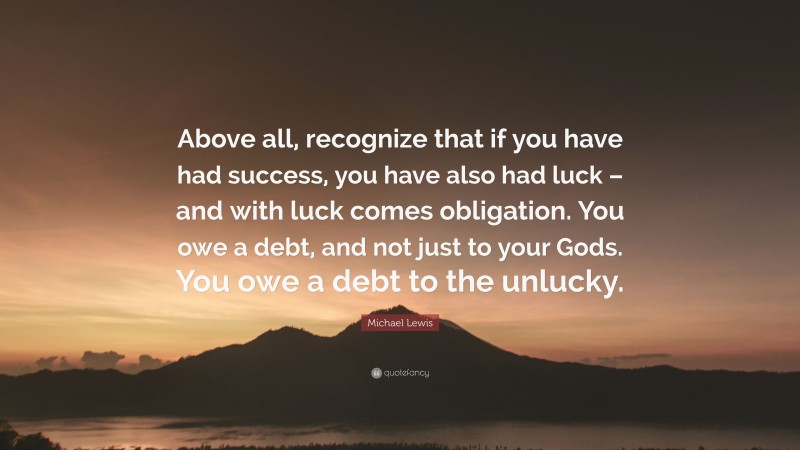 Michael Lewis Quote: “Above all, recognize that if you have had success, you have also had luck – and with luck comes obligation. You owe a debt, and not just to your Gods. You owe a debt to the unlucky.”