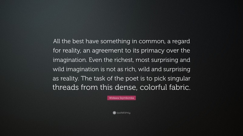 Wisława Szymborska Quote: “All the best have something in common, a regard for reality, an agreement to its primacy over the imagination. Even the richest, most surprising and wild imagination is not as rich, wild and surprising as reality. The task of the poet is to pick singular threads from this dense, colorful fabric.”