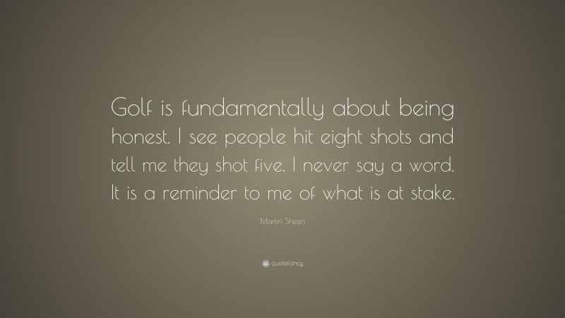 Martin Sheen Quote: “Golf is fundamentally about being honest. I see people hit eight shots and tell me they shot five. I never say a word. It is a reminder to me of what is at stake.”