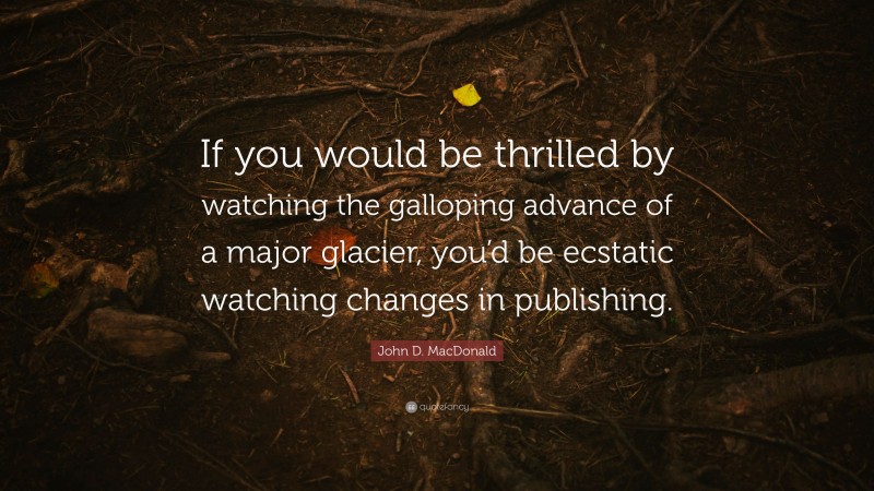 John D. MacDonald Quote: “If you would be thrilled by watching the galloping advance of a major glacier, you’d be ecstatic watching changes in publishing.”