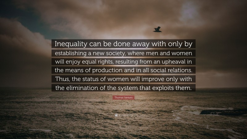 Thomas Sankara Quote: “Inequality can be done away with only by establishing a new society, where men and women will enjoy equal rights, resulting from an upheaval in the means of production and in all social relations. Thus, the status of women will improve only with the elimination of the system that exploits them.”