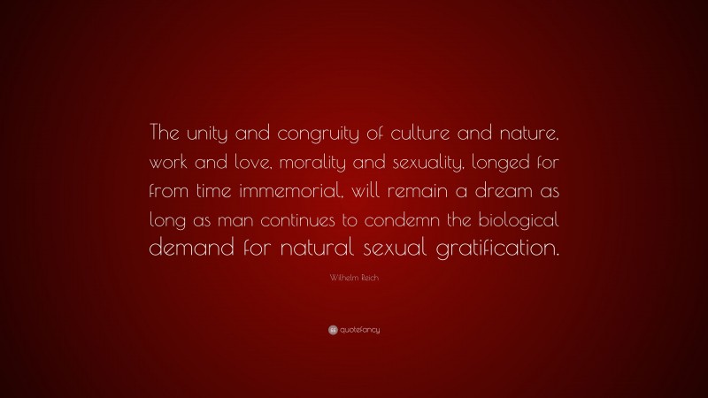 Wilhelm Reich Quote: “The unity and congruity of culture and nature, work and love, morality and sexuality, longed for from time immemorial, will remain a dream as long as man continues to condemn the biological demand for natural sexual gratification.”