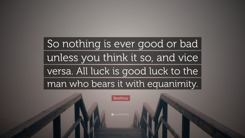 Boethius Quote: “So nothing is ever good or bad unless you think it so, and vice versa. All luck is good luck to the man who bears it with equanimity.”