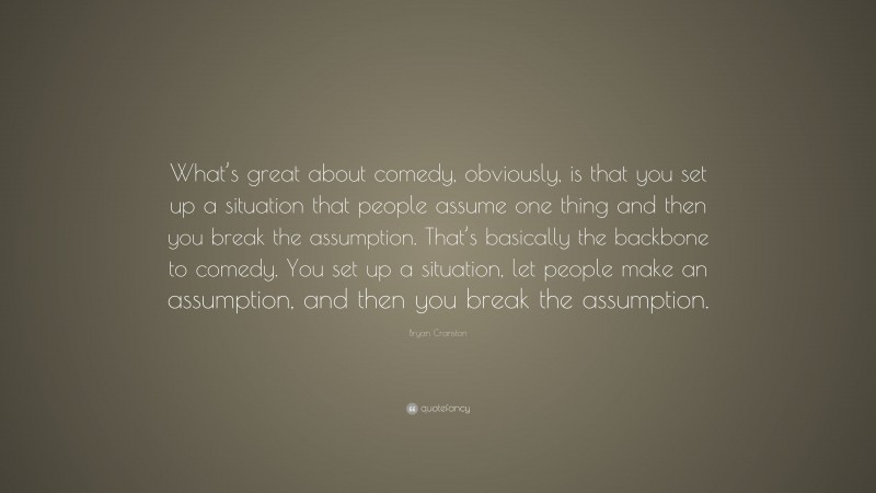 Bryan Cranston Quote: “What’s great about comedy, obviously, is that you set up a situation that people assume one thing and then you break the assumption. That’s basically the backbone to comedy. You set up a situation, let people make an assumption, and then you break the assumption.”