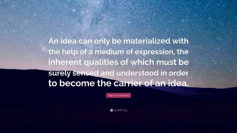 Hans Hofmann Quote: “An idea can only be materialized with the help of a medium of expression, the inherent qualities of which must be surely sensed and understood in order to become the carrier of an idea.”