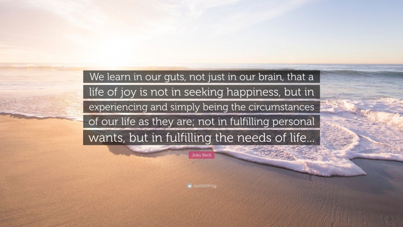 Joko Beck Quote: “We learn in our guts, not just in our brain, that a life of joy is not in seeking happiness, but in experiencing and simply being the circumstances of our life as they are; not in fulfilling personal wants, but in fulfilling the needs of life...”