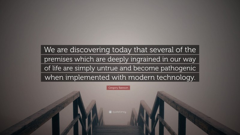 Gregory Bateson Quote: “We are discovering today that several of the premises which are deeply ingrained in our way of life are simply untrue and become pathogenic when implemented with modern technology.”