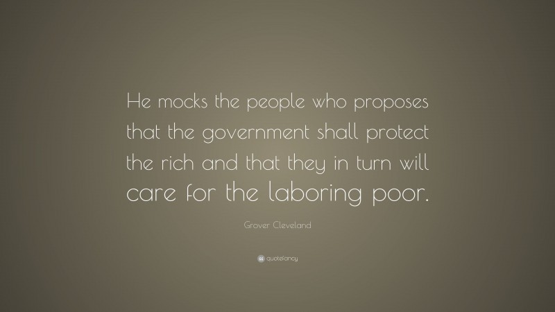 Grover Cleveland Quote: “He mocks the people who proposes that the government shall protect the rich and that they in turn will care for the laboring poor.”