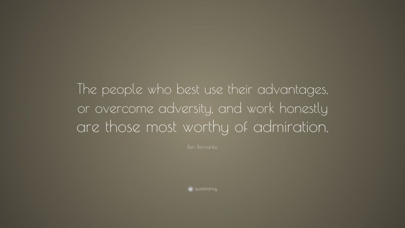 Ben Bernanke Quote: “The people who best use their advantages, or overcome adversity, and work honestly are those most worthy of admiration.”