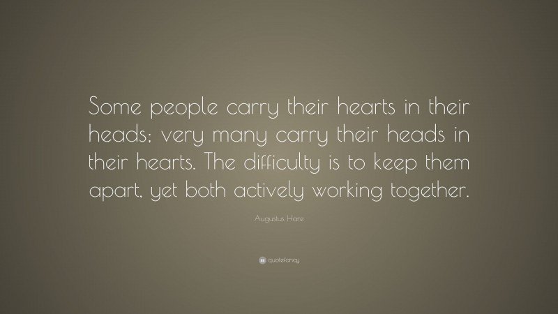 Augustus Hare Quote: “Some people carry their hearts in their heads; very many carry their heads in their hearts. The difficulty is to keep them apart, yet both actively working together.”