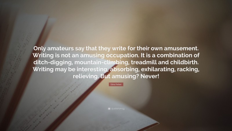 Edna Ferber Quote: “Only amateurs say that they write for their own amusement. Writing is not an amusing occupation. It is a combination of ditch-digging, mountain-climbing, treadmill and childbirth. Writing may be interesting, absorbing, exhilarating, racking, relieving. But amusing? Never!”