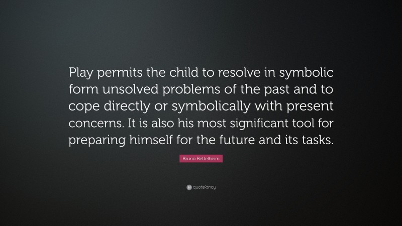 Bruno Bettelheim Quote: “Play permits the child to resolve in symbolic form unsolved problems of the past and to cope directly or symbolically with present concerns. It is also his most significant tool for preparing himself for the future and its tasks.”
