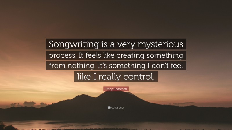Tracy Chapman Quote: “Songwriting is a very mysterious process. It feels like creating something from nothing. It’s something I don’t feel like I really control.”