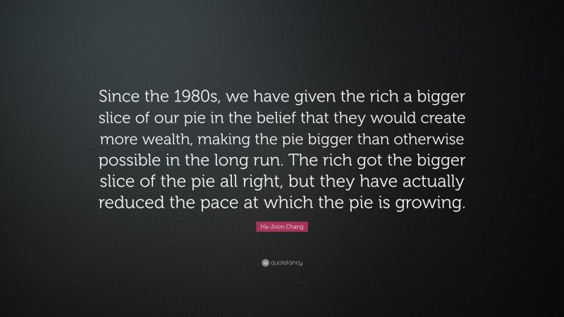 Ha-Joon Chang Quote: “Since the 1980s, we have given the rich a bigger slice of our pie in the belief that they would create more wealth, making the pie bigger than otherwise possible in the long run. The rich got the bigger slice of the pie all right, but they have actually reduced the pace at which the pie is growing.”
