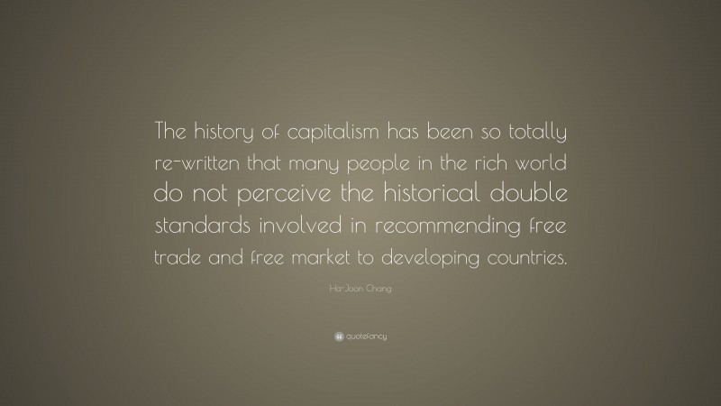 Ha-Joon Chang Quote: “The history of capitalism has been so totally re-written that many people in the rich world do not perceive the historical double standards involved in recommending free trade and free market to developing countries.”