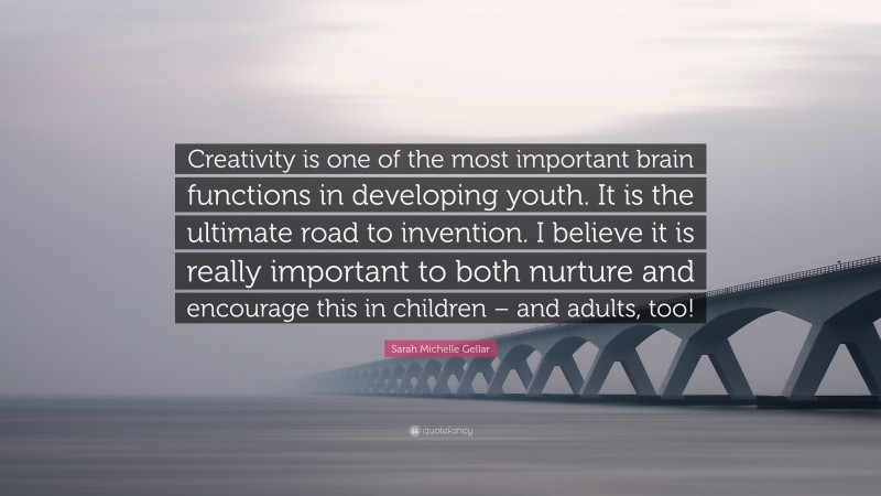 Sarah Michelle Gellar Quote: “Creativity is one of the most important brain functions in developing youth. It is the ultimate road to invention. I believe it is really important to both nurture and encourage this in children – and adults, too!”