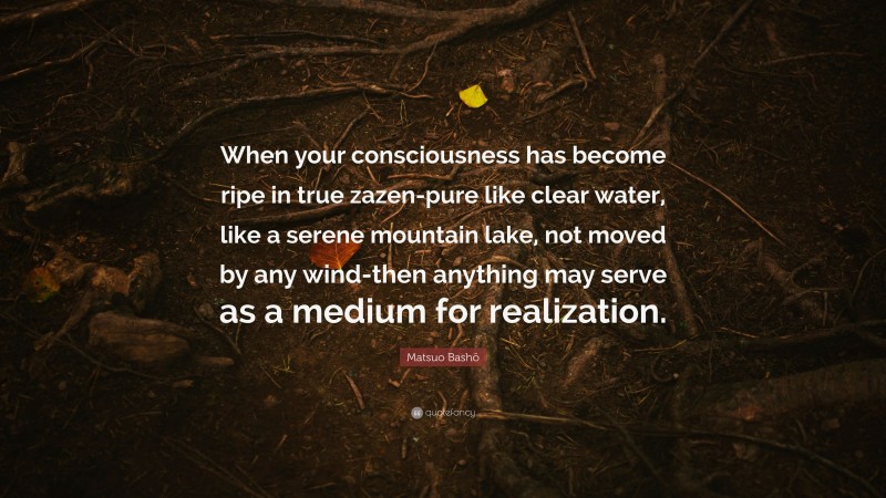 Matsuo Bashō Quote: “When your consciousness has become ripe in true zazen-pure like clear water, like a serene mountain lake, not moved by any wind-then anything may serve as a medium for realization.”