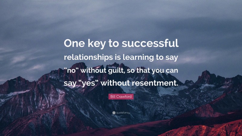 Bill Crawford Quote: “One key to successful relationships is learning to say “no” without guilt, so that you can say “yes” without resentment.”