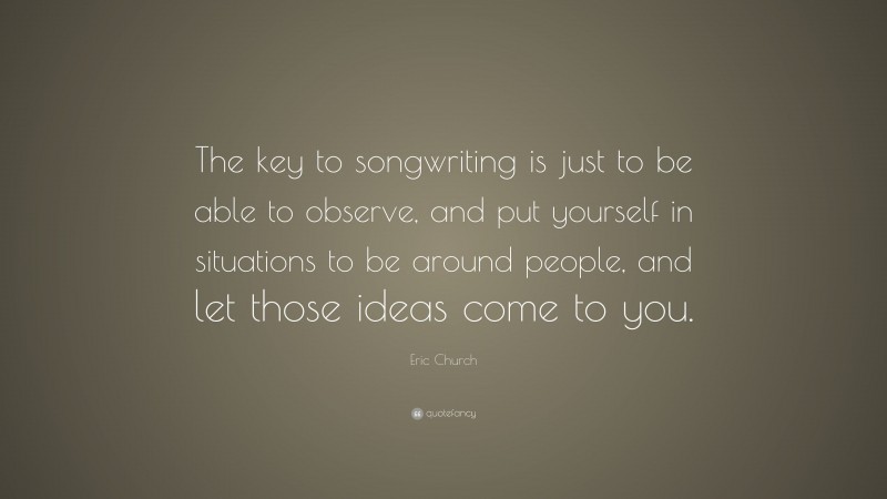 Eric Church Quote: “The key to songwriting is just to be able to observe, and put yourself in situations to be around people, and let those ideas come to you.”
