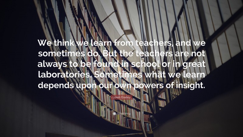Loren Eiseley Quote: “We think we learn from teachers, and we sometimes do. But the teachers are not always to be found in school or in great laboratories. Sometimes what we learn depends upon our own powers of insight.”