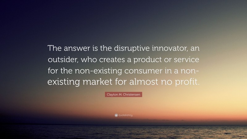 Clayton M. Christensen Quote: “The answer is the disruptive innovator, an outsider, who creates a product or service for the non-existing consumer in a non-existing market for almost no profit.”