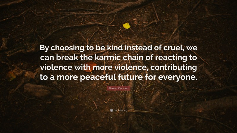 Sharon Gannon Quote: “By choosing to be kind instead of cruel, we can break the karmic chain of reacting to violence with more violence, contributing to a more peaceful future for everyone.”