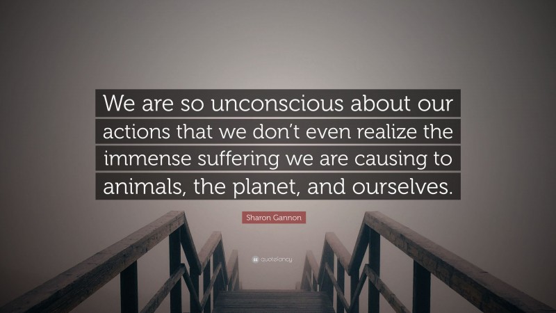 Sharon Gannon Quote: “We are so unconscious about our actions that we don’t even realize the immense suffering we are causing to animals, the planet, and ourselves.”