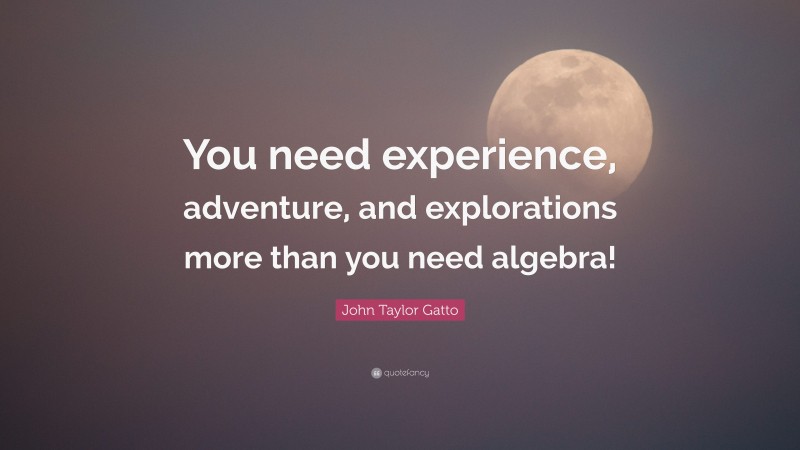 John Taylor Gatto Quote: “You need experience, adventure, and explorations more than you need algebra!”