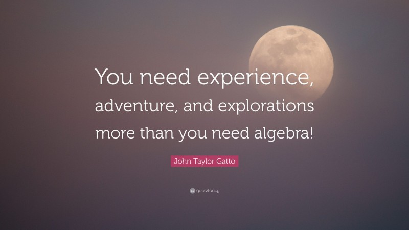 John Taylor Gatto Quote: “You need experience, adventure, and explorations more than you need algebra!”