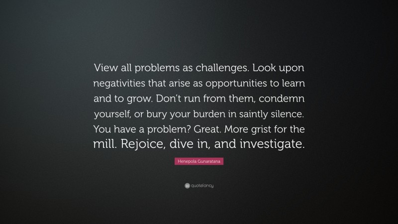 Henepola Gunaratana Quote: “View all problems as challenges. Look upon negativities that arise as opportunities to learn and to grow. Don’t run from them, condemn yourself, or bury your burden in saintly silence. You have a problem? Great. More grist for the mill. Rejoice, dive in, and investigate.”