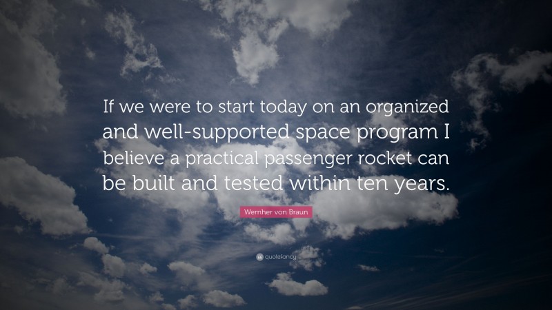 Wernher von Braun Quote: “If we were to start today on an organized and well-supported space program I believe a practical passenger rocket can be built and tested within ten years.”