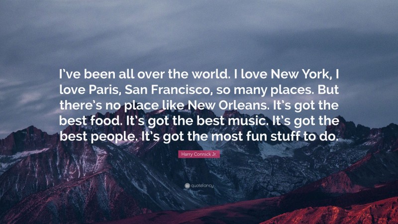 Harry Connick Jr. Quote: “I’ve been all over the world. I love New York, I love Paris, San Francisco, so many places. But there’s no place like New Orleans. It’s got the best food. It’s got the best music. It’s got the best people. It’s got the most fun stuff to do.”