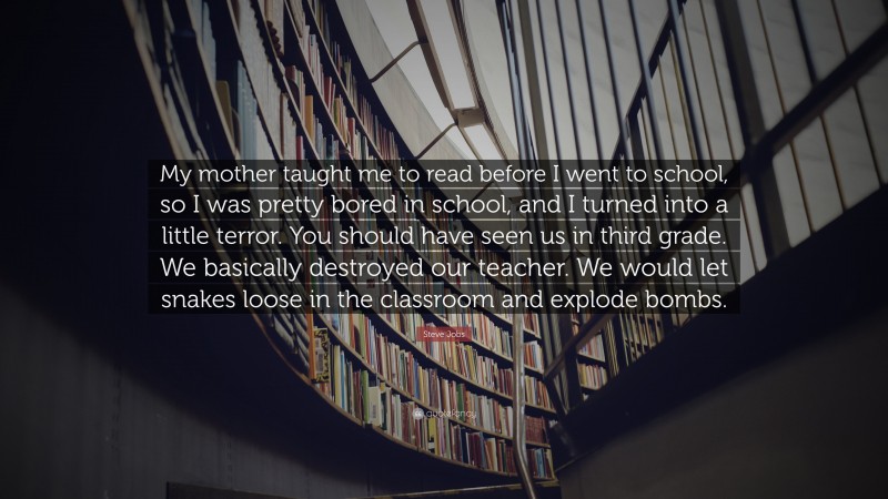 Steve Jobs Quote: “My mother taught me to read before I went to school, so I was pretty bored in school, and I turned into a little terror. You should have seen us in third grade. We basically destroyed our teacher. We would let snakes loose in the classroom and explode bombs.”