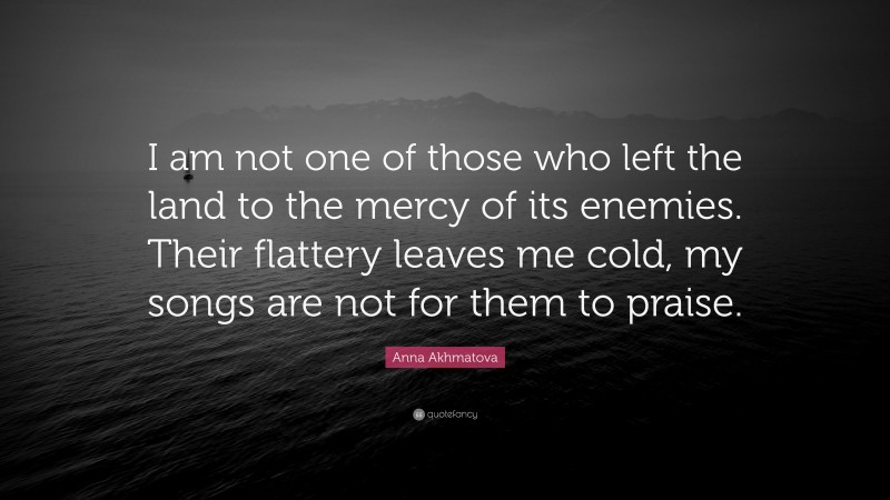 Anna Akhmatova Quote: “I am not one of those who left the land to the mercy of its enemies. Their flattery leaves me cold, my songs are not for them to praise.”